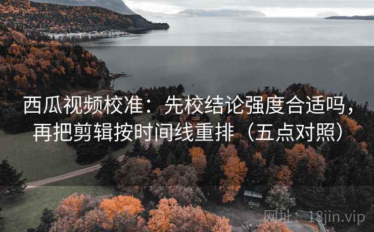 西瓜视频校准：先校结论强度合适吗，再把剪辑按时间线重排（五点对照）