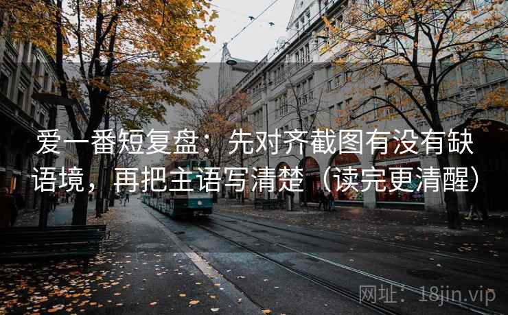 爱一番短复盘:先对齐截图有没有缺语境,再把主语写清楚(读完更清醒)