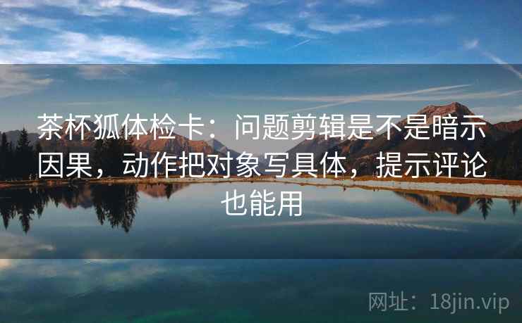 茶杯狐体检卡：问题剪辑是不是暗示因果，动作把对象写具体，提示评论也能用