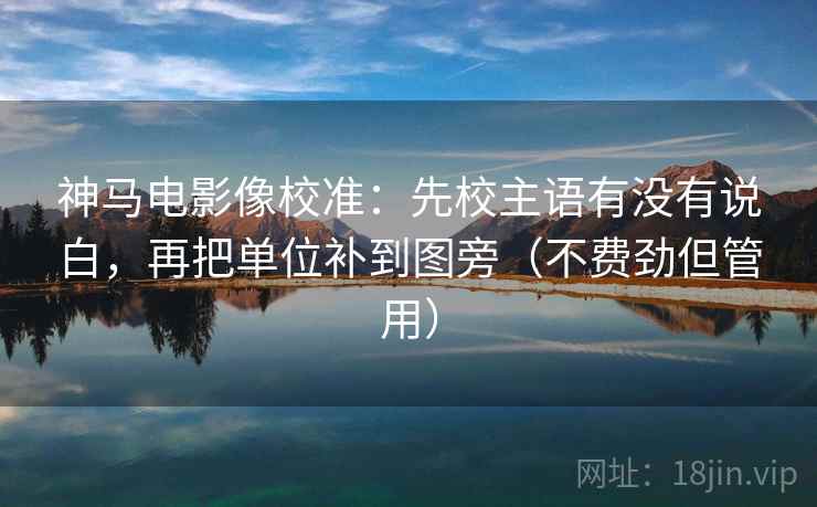 神马电影像校准：先校主语有没有说白，再把单位补到图旁（不费劲但管用）