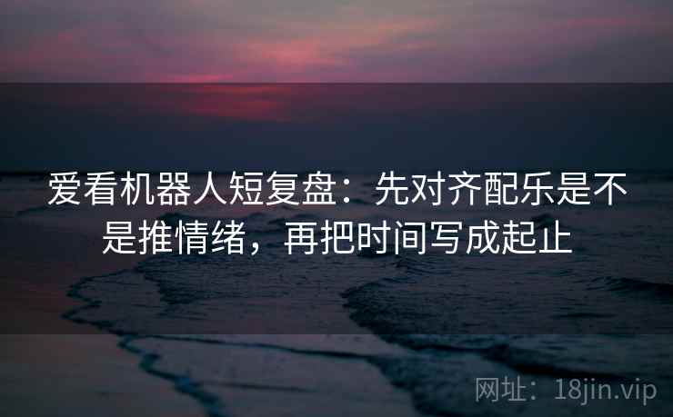 爱看机器人短复盘：先对齐配乐是不是推情绪，再把时间写成起止  第1张