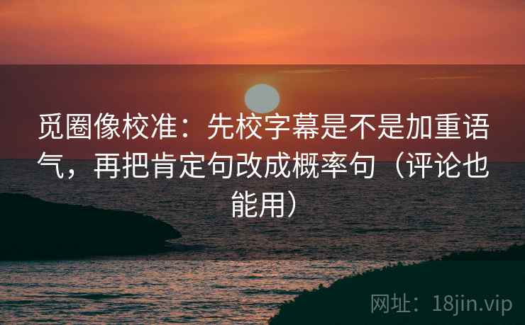 觅圈像校准：先校字幕是不是加重语气，再把肯定句改成概率句（评论也能用）