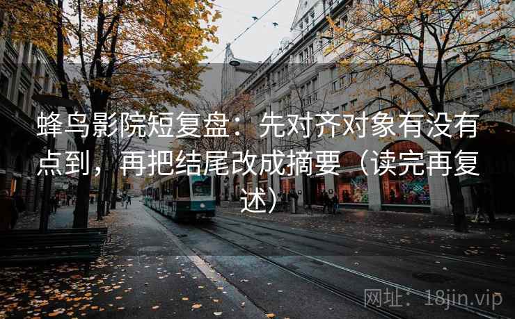 蜂鸟影院短复盘：先对齐对象有没有点到，再把结尾改成摘要（读完再复述）