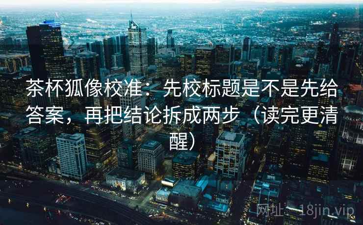 茶杯狐像校准：先校标题是不是先给答案，再把结论拆成两步（读完更清醒）