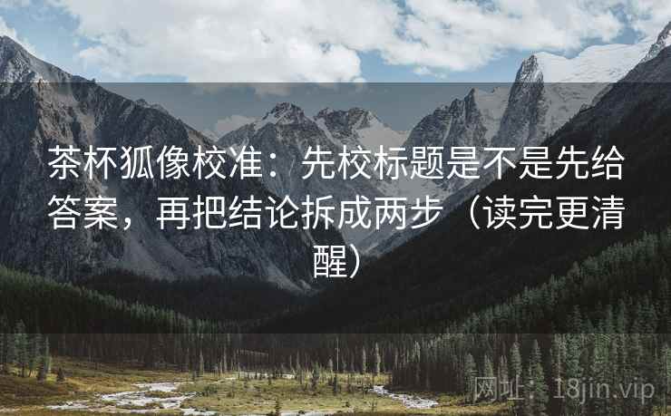 茶杯狐像校准：先校标题是不是先给答案，再把结论拆成两步（读完更清醒）
