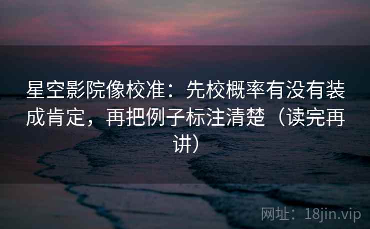 星空影院像校准：先校概率有没有装成肯定，再把例子标注清楚（读完再讲）