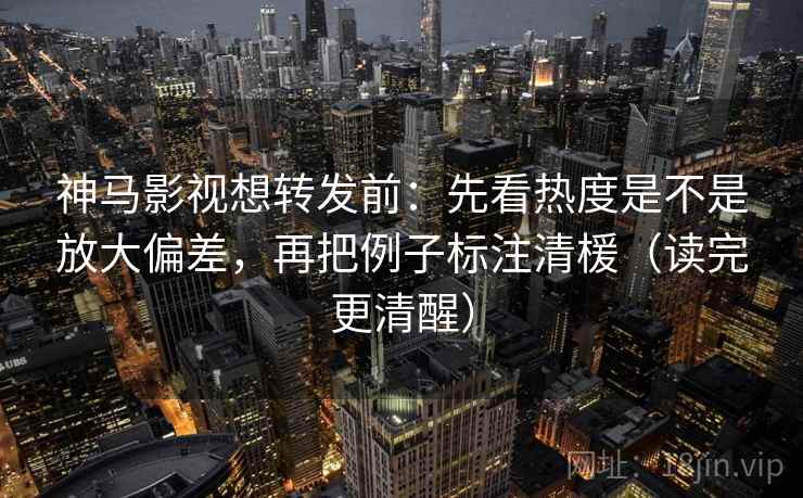 神马影视想转发前：先看热度是不是放大偏差，再把例子标注清楥（读完更清醒）
