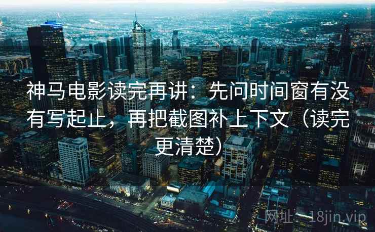 神马电影读完再讲：先问时间窗有没有写起止，再把截图补上下文（读完更清楚）