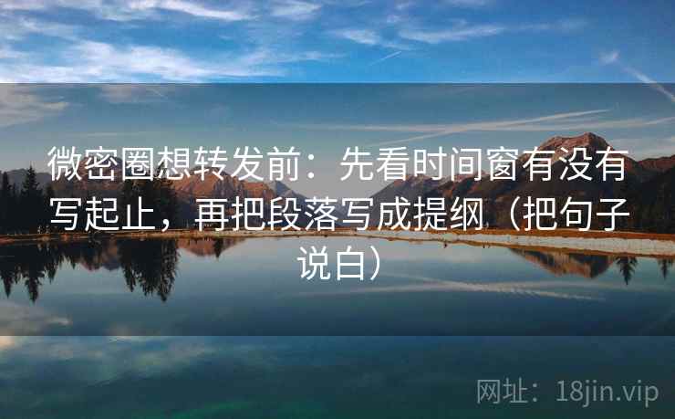 微密圈想转发前：先看时间窗有没有写起止，再把段落写成提纲（把句子说白）