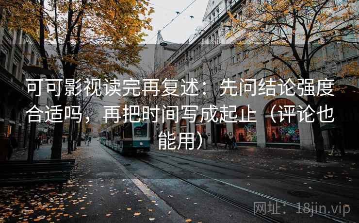 可可影视读完再复述：先问结论强度合适吗，再把时间写成起止（评论也能用）
