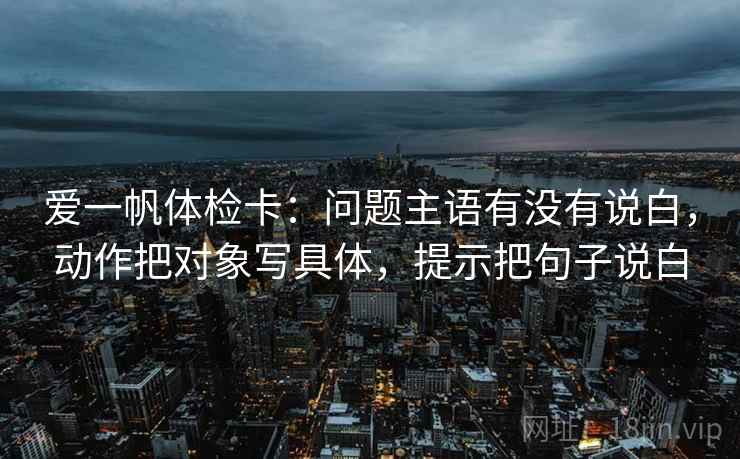 爱一帆体检卡：问题主语有没有说白，动作把对象写具体，提示把句子说白