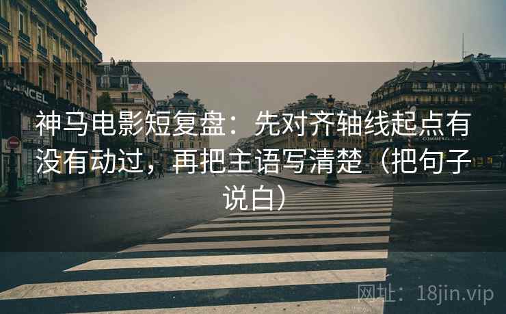 神马电影短复盘：先对齐轴线起点有没有动过，再把主语写清楚（把句子说白）