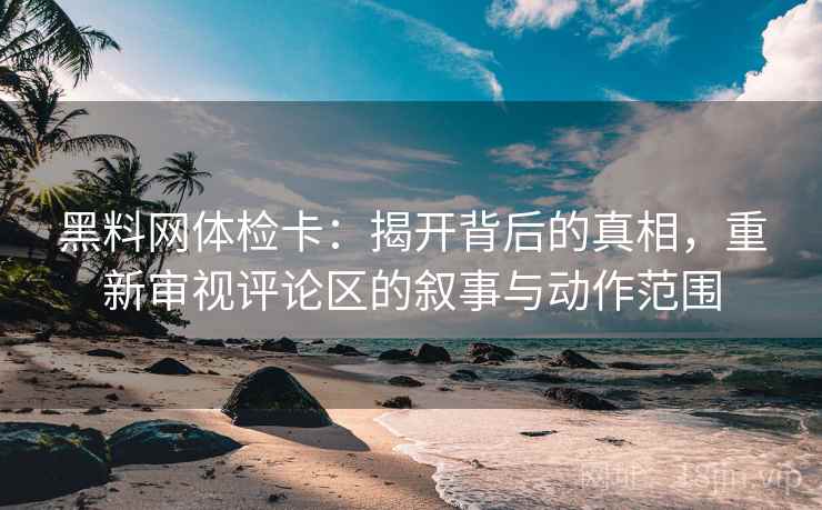 黑料网体检卡：揭开背后的真相，重新审视评论区的叙事与动作范围
