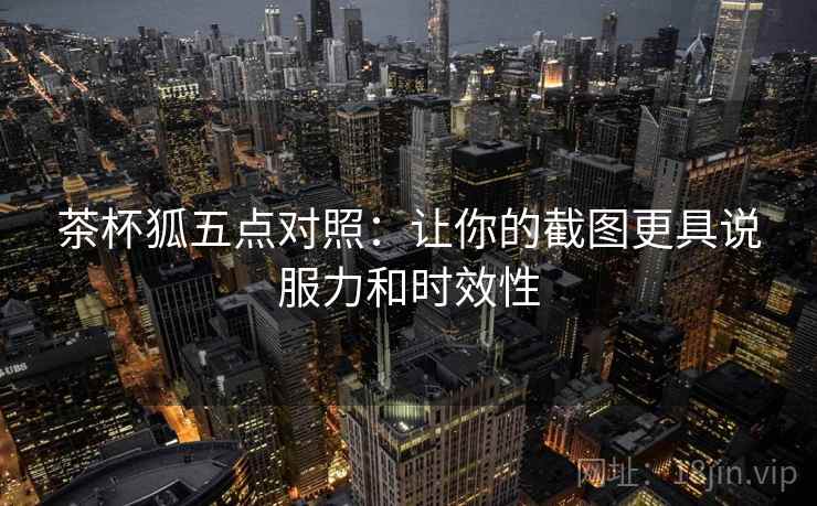 茶杯狐五点对照：让你的截图更具说服力和时效性