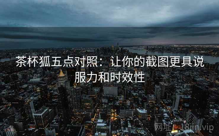 茶杯狐五点对照：让你的截图更具说服力和时效性