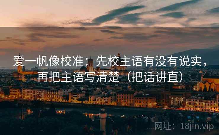 爱一帆像校准：先校主语有没有说实，再把主语写清楚（把话讲直）