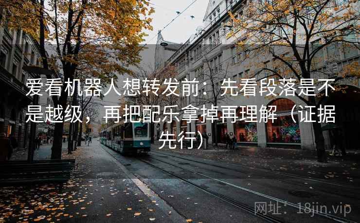 爱看机器人想转发前：先看段落是不是越级，再把配乐拿掉再理解（证据先行）