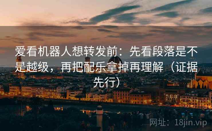 爱看机器人想转发前：先看段落是不是越级，再把配乐拿掉再理解（证据先行）