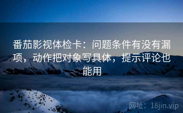 番茄影视体检卡：问题条件有没有漏项，动作把对象写具体，提示评论也能用