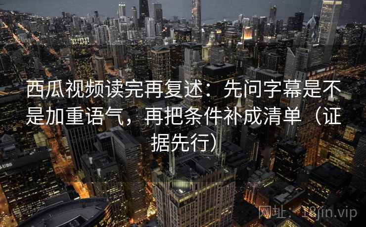 西瓜视频读完再复述：先问字幕是不是加重语气，再把条件补成清单（证据先行）