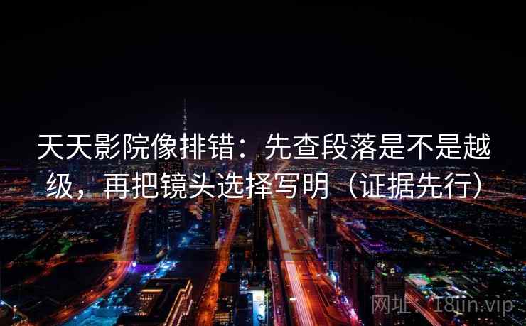 天天影院像排错：先查段落是不是越级，再把镜头选择写明（证据先行）