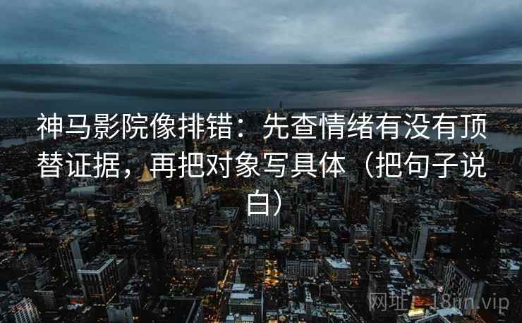 神马影院像排错:先查情绪有没有顶替证据,再把对象写具体(把句子说白)