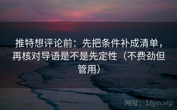 推特想评论前：先把条件补成清单，再核对导语是不是先定性（不费劲但管用）