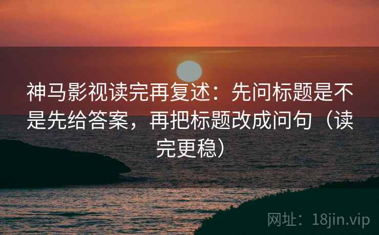 神马影视读完再复述：先问标题是不是先给答案，再把标题改成问句（读完更稳）