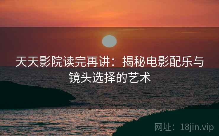天天影院读完再讲：揭秘电影配乐与镜头选择的艺术  第1张