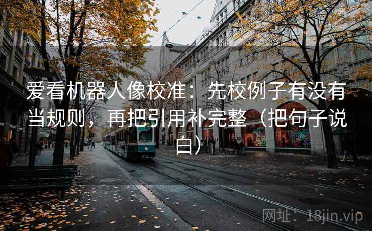 爱看机器人像校准：先校例子有没有当规则，再把引用补完整（把句子说白）
