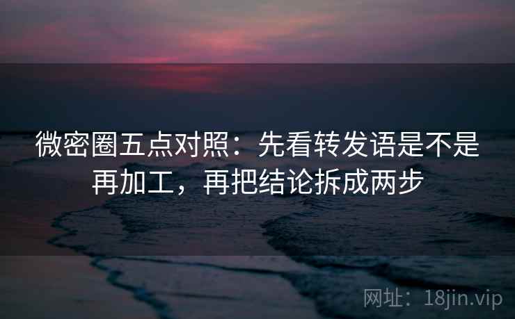 微密圈五点对照：先看转发语是不是再加工，再把结论拆成两步