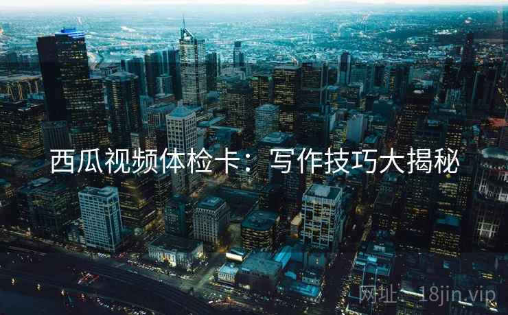 西瓜视频体检卡：写作技巧大揭秘