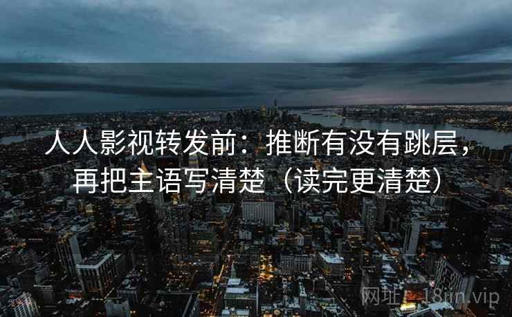 人人影视转发前:推断有没有跳层,再把主语写清楚(读完更清楚)