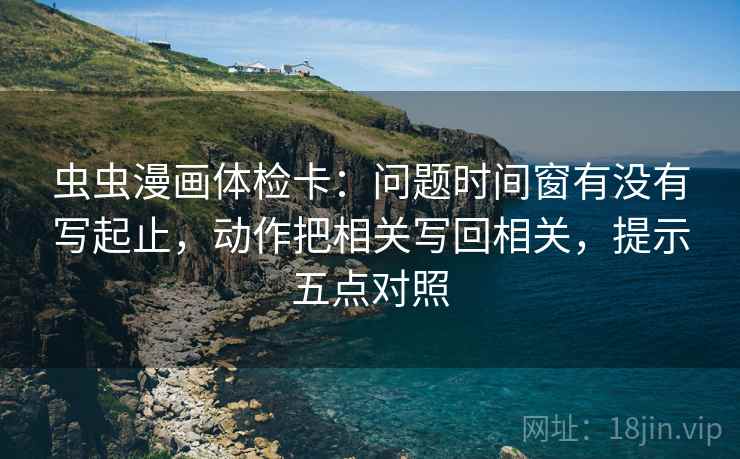 虫虫漫画体检卡:问题时间窗有没有写起止,动作把相关写回相关,提示五点对照