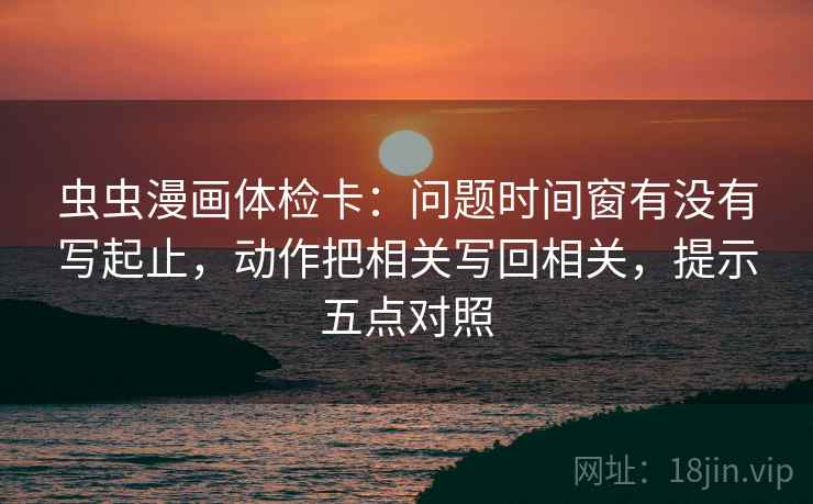 虫虫漫画体检卡:问题时间窗有没有写起止,动作把相关写回相关,提示五点对照