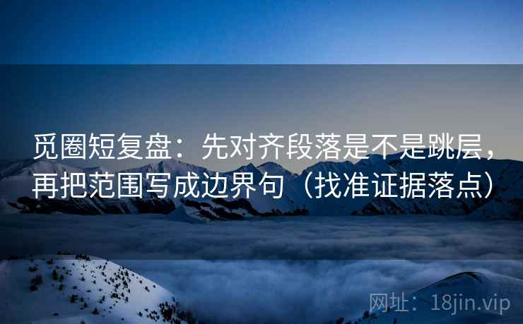 觅圈短复盘:先对齐段落是不是跳层,再把范围写成边界句(找准证据落点)