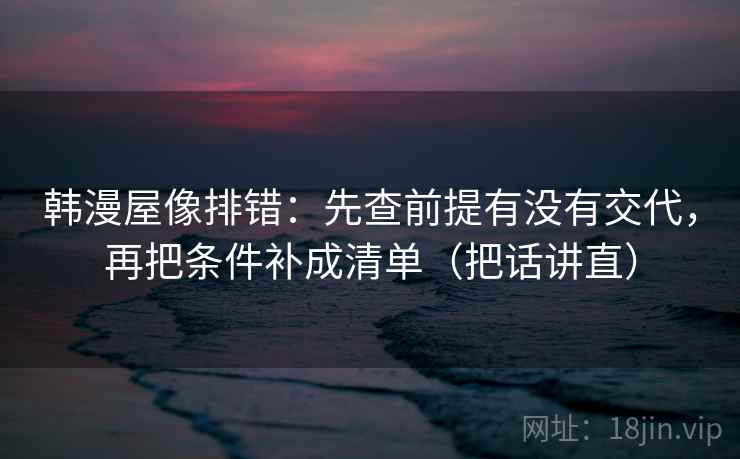 韩漫屋像排错:先查前提有没有交代,再把条件补成清单(把话讲直)