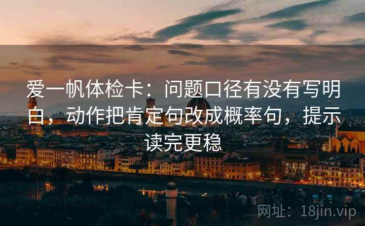 爱一帆体检卡:问题口径有没有写明白,动作把肯定句改成概率句,提示读完更稳