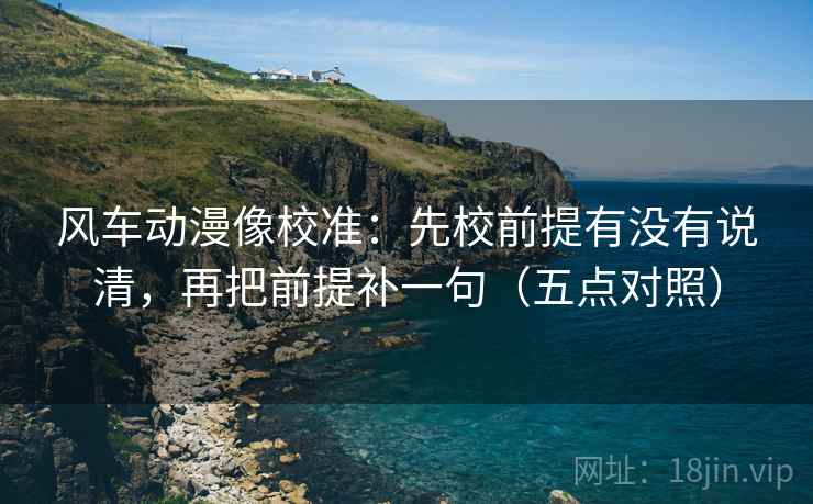 风车动漫像校准:先校前提有没有说清,再把前提补一句(五点对照)