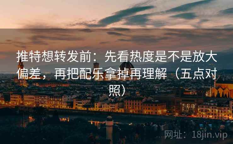 推特想转发前:先看热度是不是放大偏差,再把配乐拿掉再理解(五点对照)