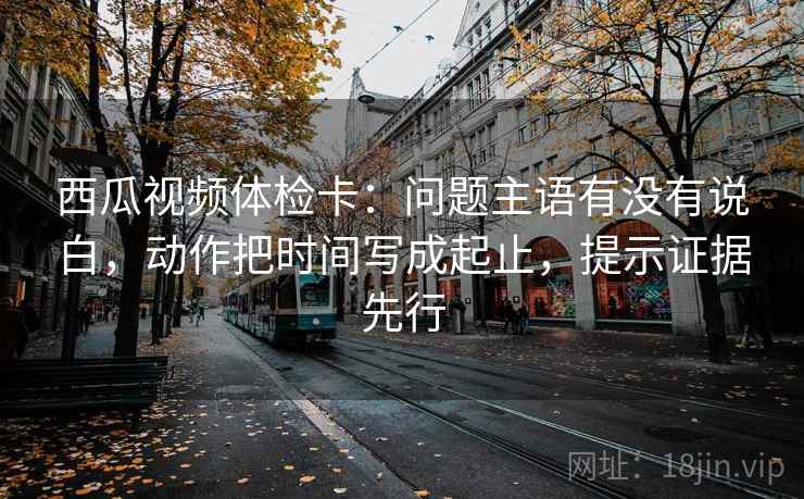 西瓜视频体检卡:问题主语有没有说白,动作把时间写成起止,提示证据先行