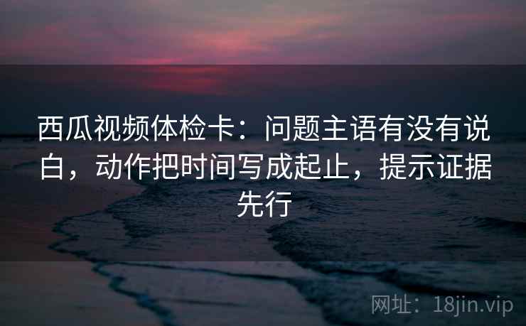 西瓜视频体检卡:问题主语有没有说白,动作把时间写成起止,提示证据先行