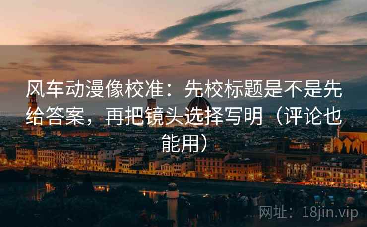 风车动漫像校准:先校标题是不是先给答案,再把镜头选择写明(评论也能用)
