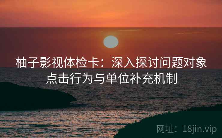 柚子影视体检卡:深入探讨问题对象点击行为与单位补充机制 第1张 柚子影视体检卡:深入探讨问题对象点击行为与单位补充机制 第1张