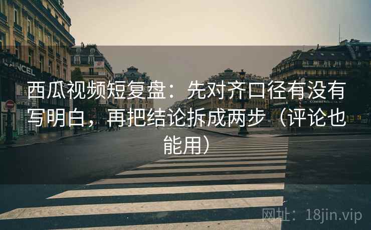 西瓜视频短复盘：先对齐口径有没有写明白，再把结论拆成两步（评论也能用）