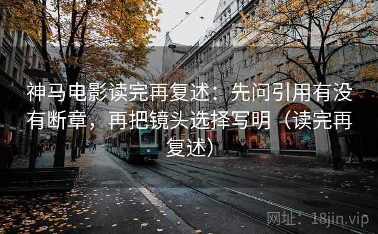 神马电影读完再复述：先问引用有没有断章，再把镜头选择写明（读完再复述）